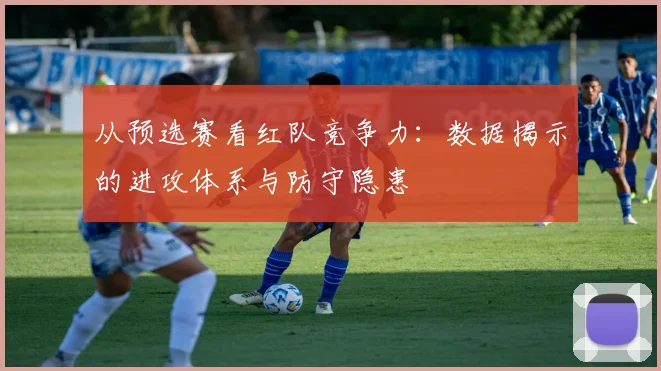 从预选赛看红队竞争力:数据揭示的进攻体系与防守隐患