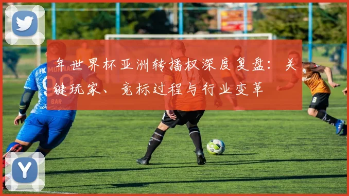 年世界杯亚洲转播权深度复盘:关键玩家、竞标过程与行业变革