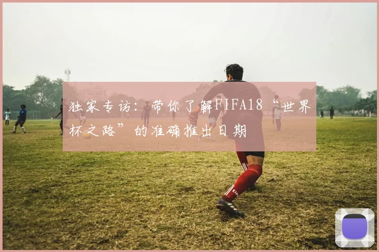 独家专访：带你了解FIFA18“世界杯之路”的准确推出日期