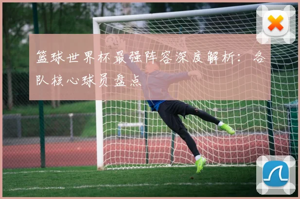 篮球世界杯最强阵容深度解析:各队核心球员盘点