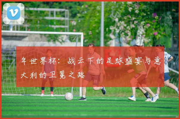 年世界杯：战云下的足球盛宴与意大利的卫冕之路