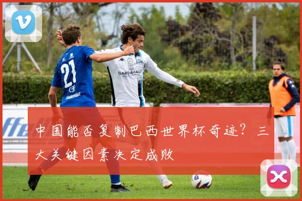 中国能否复制巴西世界杯奇迹?三大关键因素决定成败