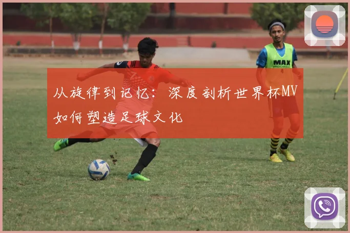 从旋律到记忆：深度剖析世界杯MV如何塑造足球文化