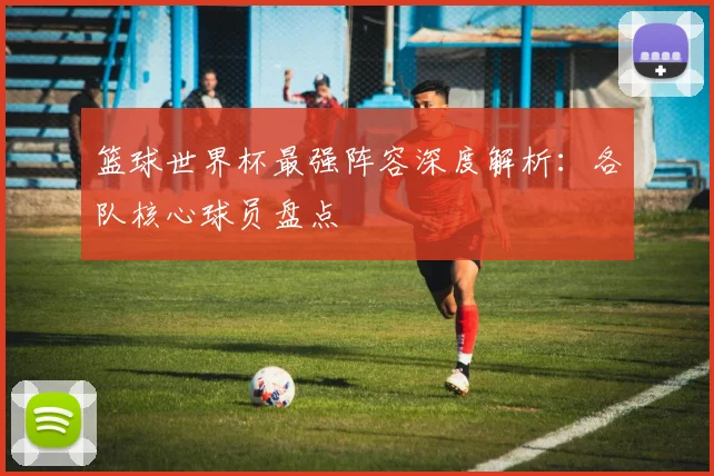篮球世界杯最强阵容深度解析:各队核心球员盘点